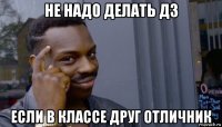 не надо делать дз если в классе друг отличник