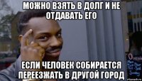 можно взять в долг и не отдавать его если человек собирается переезжать в другой город