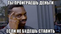 ты проиграешь деньги если не будешь ставить