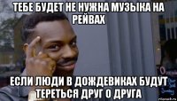 тебе будет не нужна музыка на рейвах если люди в дождевиках будут тереться друг о друга