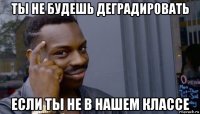 ты не будешь деградировать если ты не в нашем классе