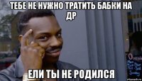 тебе не нужно тратить бабки на др ели ты не родился