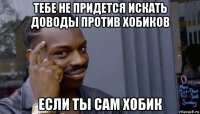 тебе не придется искать доводы против хобиков если ты сам хобик