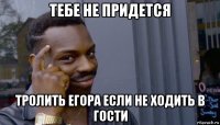 тебе не придется тролить егора если не ходить в гости