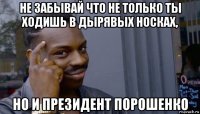 не забывай что не только ты ходишь в дырявых носках, но и президент порошенко