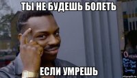 ты не будешь болеть если умрешь