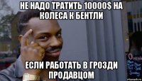 не надо тратить 10000$ на колеса к бентли если работать в грозди продавцом