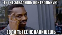 ты не завалишь контрольную, если ты её не напишешь