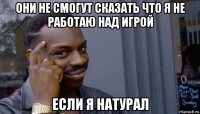 они не смогут сказать что я не работаю над игрой если я натурал