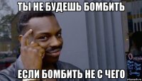 ты не будешь бомбить если бомбить не с чего