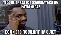 тебе не придется жаловаться на натариусае если его посадят на 8 лет