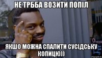 не трбба возити попіл якшо можна спалити сусідську копицю))