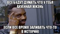 все будут думать,что у тебя ахуенная жизнь если все время заливать что-то в историю