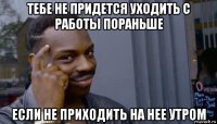 тебе не придется уходить с работы пораньше если не приходить на нее утром