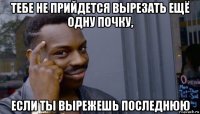 тебе не прийдется вырезать ещё одну почку, если ты вырежешь последнюю