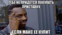 тебе не придется покупать приставку если макс ее купит