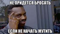 не придется бросать если не начать мутить