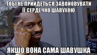 тобі не прийдеться завойовувати її сердечко шавухою якшо вона сама шавушка