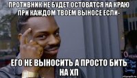 противник не будет остоватся на краю при каждом твоём выносе если- его не выносить а просто бить на хп