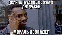 если ты будешь всегда в депрессии мораль не упадет