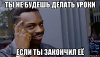 ты не будешь делать уроки если ты закончил её