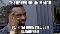 ты не уронишь мыло если ты пользуешься шампунем