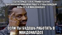 тебе не придется устраиваться на высокооплачиваемую работу чтобы каждый день есть в макдоналдсе если ты будешь работать в макдоналдсе