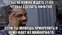 тебе не нужно ждать 21:00 чтобы сделать оффтоп если ты можешь прикрепить к нему факт из майнкрафта