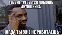 тебе не требуется помощь айтишника когда ты уже не работаешь