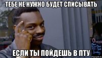 тебе не нужно будет списывать если ты пойдешь в пту