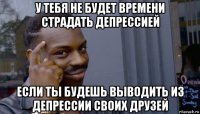 у тебя не будет времени страдать депрессией если ты будешь выводить из депрессии своих друзей