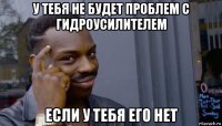 у тебя не будет проблем с гидроусилителем если у тебя его нет