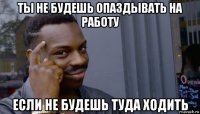 ты не будешь опаздывать на работу если не будешь туда ходить