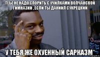 тебе не надо спорить с училками волчанской гимназии , если ты даниил сукрецкий у тебя же охуенный сарказм*