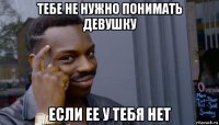 тебе не нужно понимать девушку если ее у тебя нет