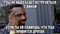 тебе не надо будет встречаться с викой если ты ей скажешь, что тебе нравится другая