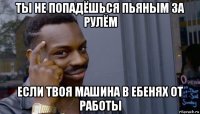 ты не попадёшься пьяным за рулём если твоя машина в ебенях от работы