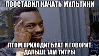 пооставил качать мультики птом приходит брат и говорит дальше там титры