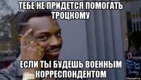 тебе не придется помогать троцкому если ты будешь военным корреспондентом