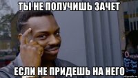 ты не получишь зачет если не придешь на него