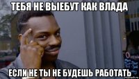 тебя не выебут как влада если не ты не будешь работать