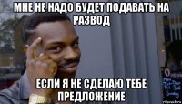 мне не надо будет подавать на развод если я не сделаю тебе предложение