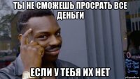 ты не сможешь просрать все деньги если у тебя их нет