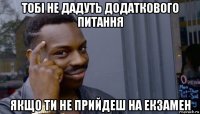 тобі не дадуть додаткового питання якщо ти не прийдеш на екзамен