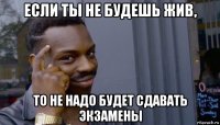 если ты не будешь жив, то не надо будет сдавать экзамены