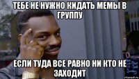 тебе не нужно кидать мемы в группу если туда все равно ни кто не заходит