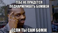 тебе не придется подкармливать бомжей если ты сам бомж