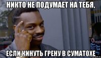 никто не подумает на тебя, если кинуть грену в суматохе