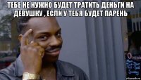 тебе не нужно будет тратить деньги на девушку , если у тебя будет парень 