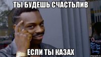 ты будешь счастьлив если ты казах